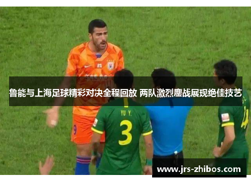 鲁能与上海足球精彩对决全程回放 两队激烈鏖战展现绝佳技艺